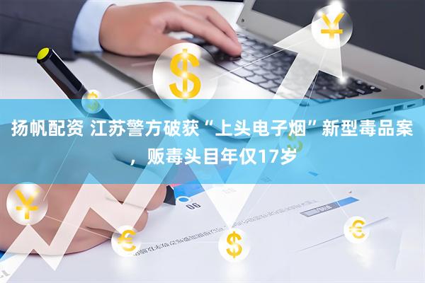 扬帆配资 江苏警方破获“上头电子烟”新型毒品案，贩毒头目年仅17岁