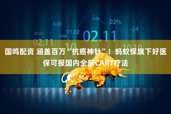 国鸣配资 涵盖百万“抗癌神针”！蚂蚁保旗下好医保可报国内全部CART疗法