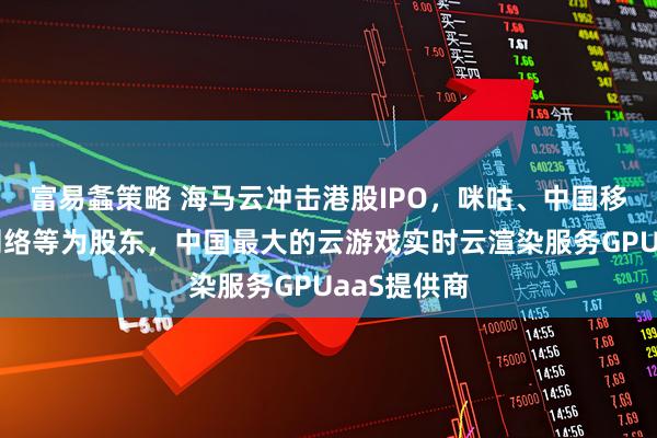 富易螽策略 海马云冲击港股IPO，咪咕、中国移动、巨人网络等为股东，中国最大的云游戏实时云渲染服务GPUaaS提供商