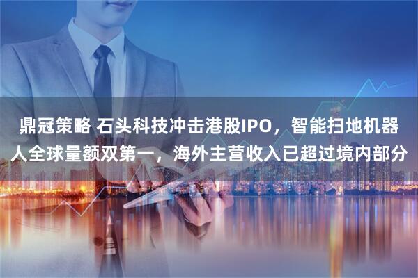 鼎冠策略 石头科技冲击港股IPO，智能扫地机器人全球量额双第一，海外主营收入已超过境内部分