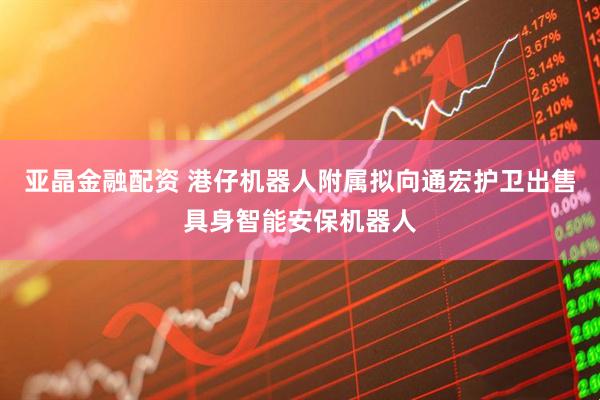 亚晶金融配资 港仔机器人附属拟向通宏护卫出售具身智能安保机器人