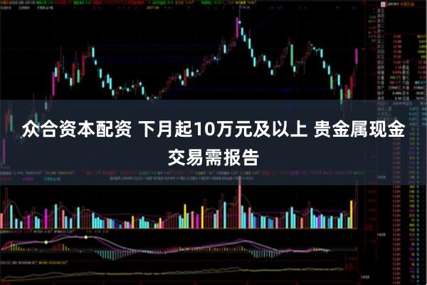 众合资本配资 下月起10万元及以上 贵金属现金交易需报告