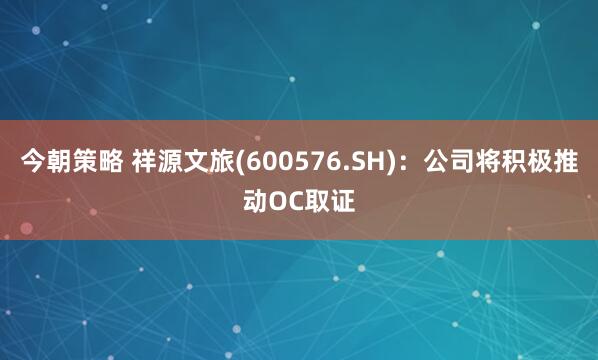 今朝策略 祥源文旅(600576.SH)：公司将积极推动OC取证