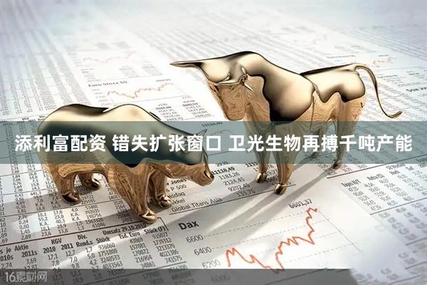 添利富配资 错失扩张窗口 卫光生物再搏千吨产能