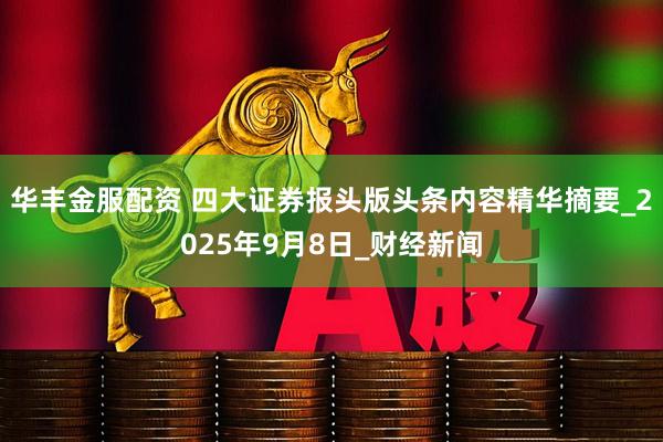 华丰金服配资 四大证券报头版头条内容精华摘要_2025年9月8日_财经新闻