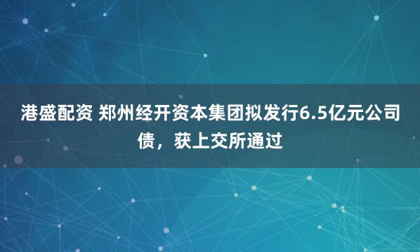 港盛配资 郑州经开资本集团拟发行6.5亿元公司债，获上交所通过
