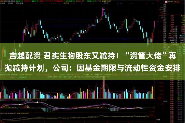 吉越配资 君实生物股东又减持！“资管大佬”再抛减持计划，公司：因基金期限与流动性资金安排