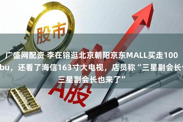广盛网配资 李在镕逛北京朝阳京东MALL买走100个labubu，还看了海信163寸大电视，店员称“三星副会长也来了”