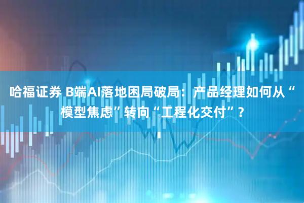 哈福证券 B端AI落地困局破局：产品经理如何从“模型焦虑”转向“工程化交付”？