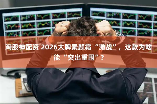 淘股神配资 2026大牌素颜霜 “激战”，这款为啥能 “突出重围”？