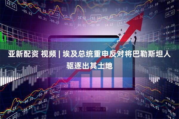 亚新配资 视频 | 埃及总统重申反对将巴勒斯坦人驱逐出其土地