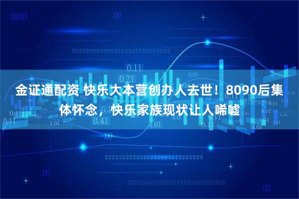 金证通配资 快乐大本营创办人去世！8090后集体怀念，快乐家族现状让人唏嘘