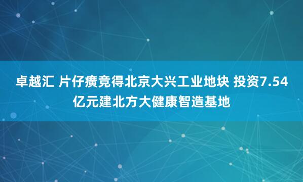 卓越汇 片仔癀竞得北京大兴工业地块 投资7.54亿元建北方大健康智造基地