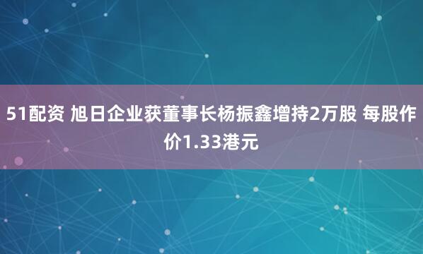 51配资 旭日企业获董事长杨振鑫增持2万股 每股作价1.33港元