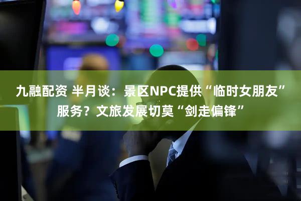 九融配资 半月谈：景区NPC提供“临时女朋友”服务？文旅发展切莫“剑走偏锋”